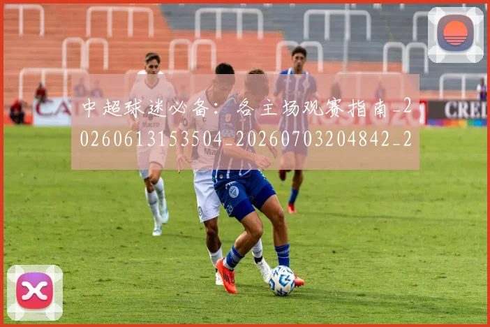 中超球迷必备：各主场观赛指南_20260613153504_20260703204842_20260716190420