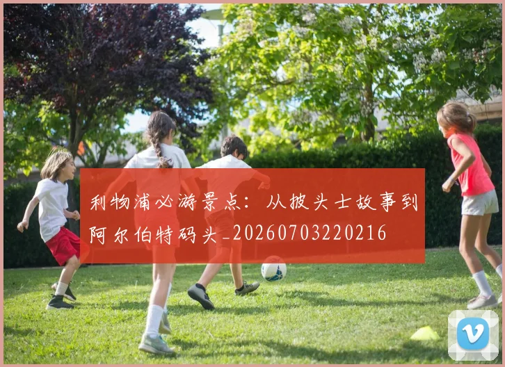 利物浦必游景点：从披头士故事到阿尔伯特码头_20260703220216