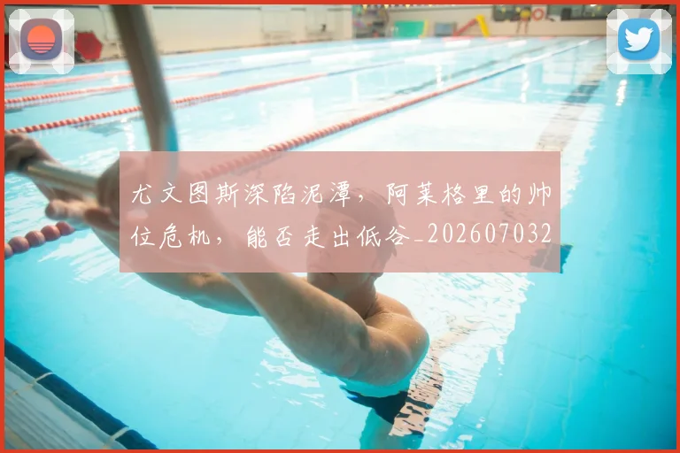 尤文图斯深陷泥潭，阿莱格里的帅位危机，能否走出低谷_20260703233954