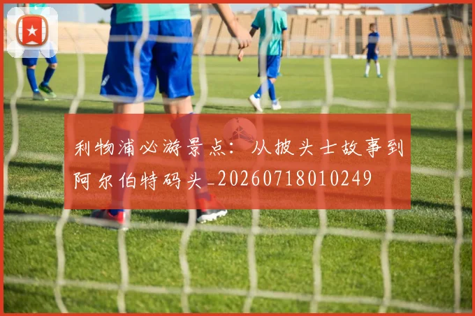 利物浦必游景点:从披头士故事到阿尔伯特码头_20260718010249