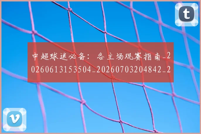 中超球迷必备：各主场观赛指南_20260613153504_20260703204842_20260716190420