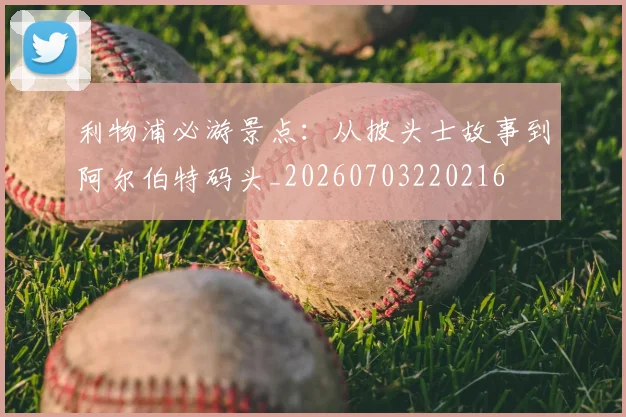 利物浦必游景点：从披头士故事到阿尔伯特码头_20260703220216