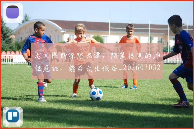 尤文图斯深陷泥潭，阿莱格里的帅位危机，能否走出低谷_20260703233954