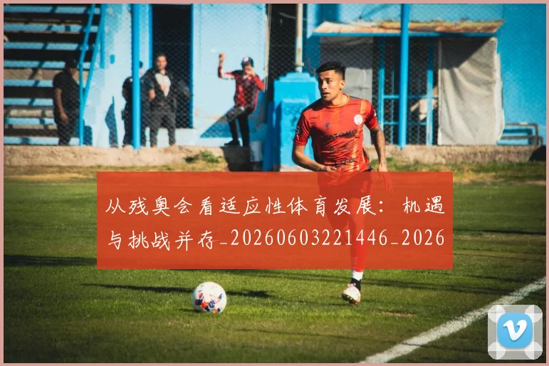 从残奥会看适应性体育发展：机遇与挑战并存_20260603221446_20260718001451